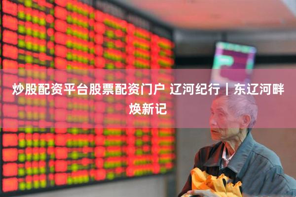 炒股配资平台股票配资门户 辽河纪行｜东辽河畔焕新记
