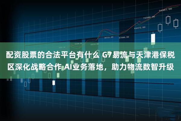 配资股票的合法平台有什么 G7易流与天津港保税区深化战略合作 AI业务落地，助力物流数智升级