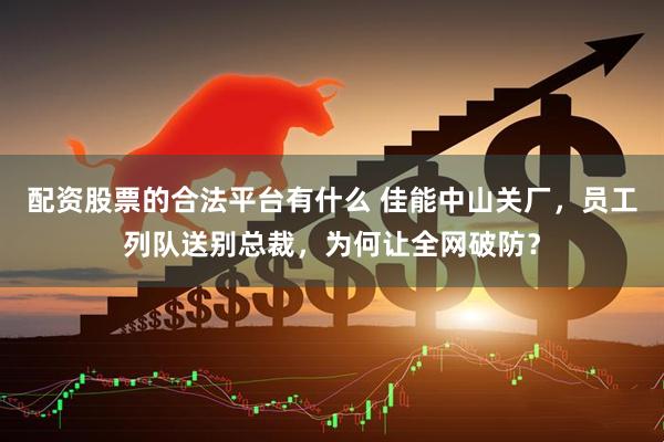 配资股票的合法平台有什么 佳能中山关厂，员工列队送别总裁，为何让全网破防？