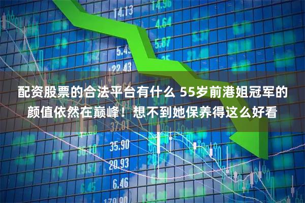 配资股票的合法平台有什么 55岁前港姐冠军的颜值依然在巅峰！想不到她保养得这么好看