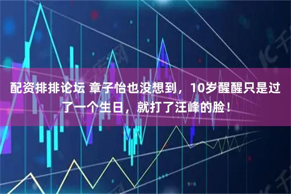 配资排排论坛 章子怡也没想到，10岁醒醒只是过了一个生日，就打了汪峰的脸！