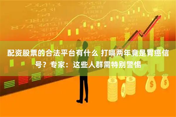 配资股票的合法平台有什么 打嗝两年竟是胃癌信号？专家：这些人群需特别警惕