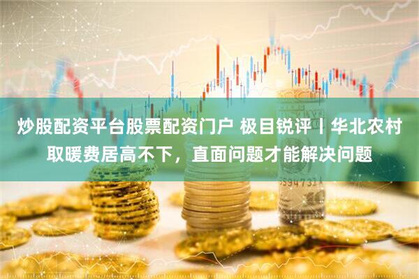 炒股配资平台股票配资门户 极目锐评丨华北农村取暖费居高不下，直面问题才能解决问题