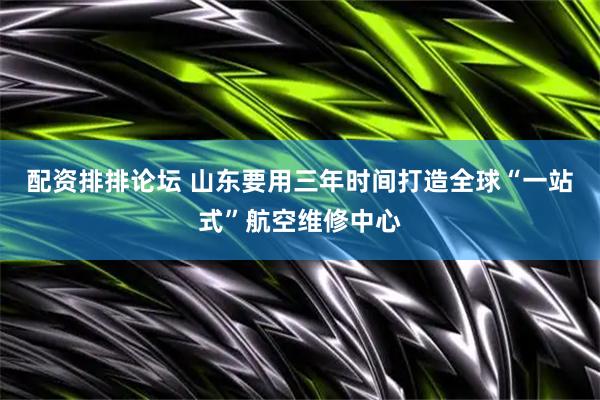 配资排排论坛 山东要用三年时间打造全球“一站式”航空维修中心