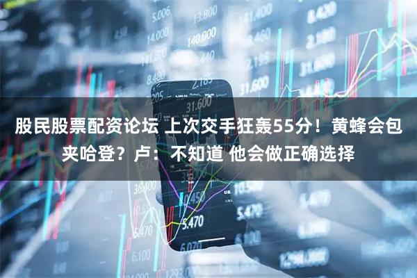 股民股票配资论坛 上次交手狂轰55分！黄蜂会包夹哈登？卢：不知道 他会做正确选择