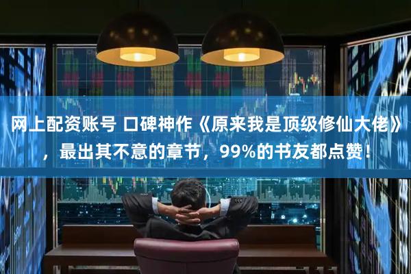 网上配资账号 口碑神作《原来我是顶级修仙大佬》，最出其不意的章节，99%的书友都点赞！
