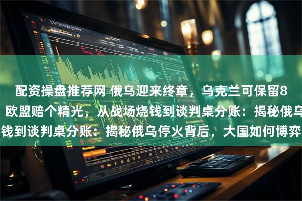 配资操盘推荐网 俄乌迎来终章，乌克兰可保留80万大军，担保国出面，欧盟赔个精光，从战场烧钱到谈判桌分账：揭秘俄乌停火背后，大国如何博弈
