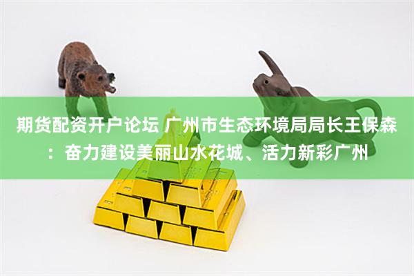 期货配资开户论坛 广州市生态环境局局长王保森：奋力建设美丽山水花城、活力新彩广州