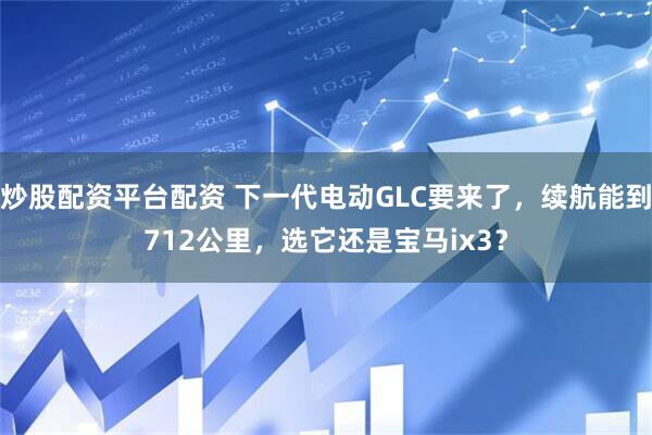 炒股配资平台配资 下一代电动GLC要来了，续航能到712公里，选它还是宝马ix3？