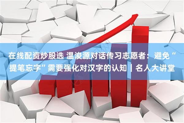 在线配资炒股选 温浚源对话传习志愿者：避免“提笔忘字”需要强化对汉字的认知｜名人大讲堂