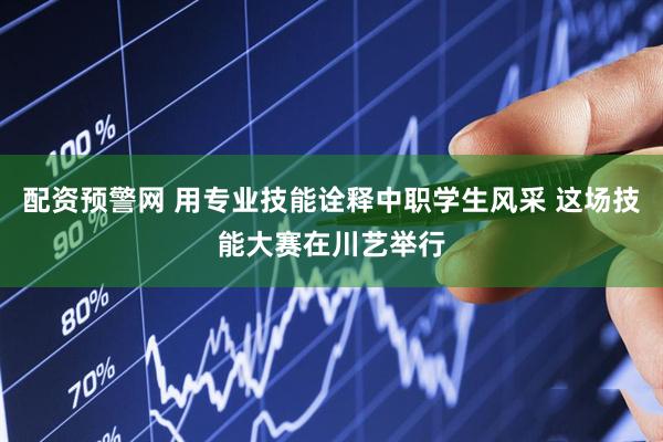 配资预警网 用专业技能诠释中职学生风采 这场技能大赛在川艺举行
