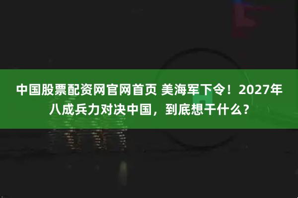 中国股票配资网官网首页 美海军下令！2027年八成兵力对决中国，到底想干什么？