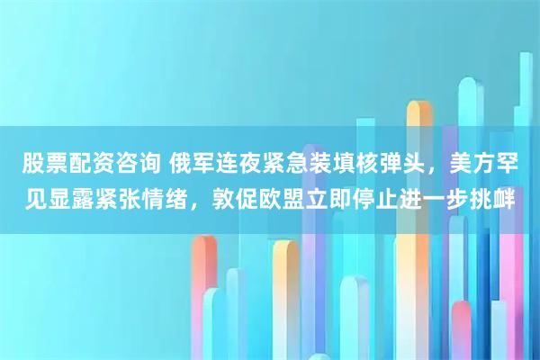 股票配资咨询 俄军连夜紧急装填核弹头，美方罕见显露紧张情绪，敦促欧盟立即停止进一步挑衅