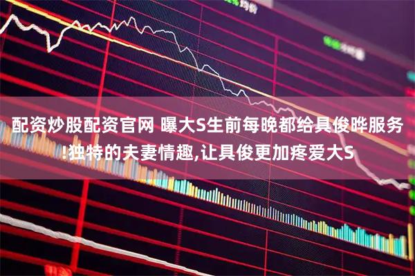 配资炒股配资官网 曝大S生前每晚都给具俊晔服务!独特的夫妻情趣,让具俊更加疼爱大S