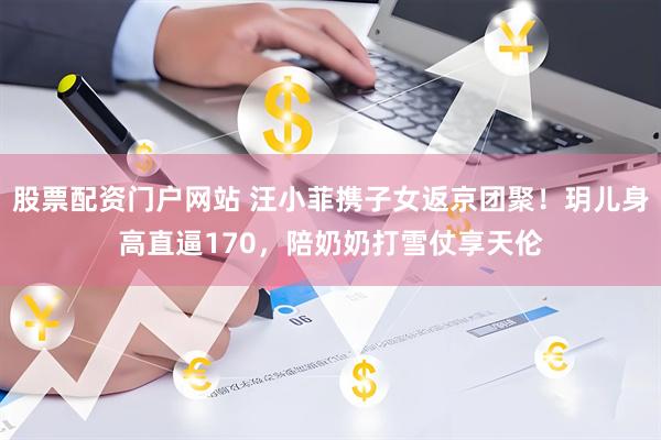 股票配资门户网站 汪小菲携子女返京团聚！玥儿身高直逼170，陪奶奶打雪仗享天伦