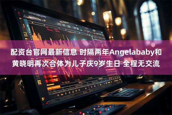 配资台官网最新信息 时隔两年Angelababy和黄晓明再次合体为儿子庆9岁生日 全程无交流