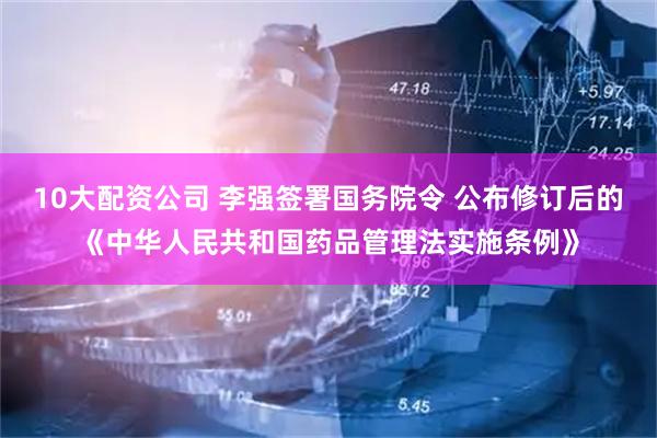 10大配资公司 李强签署国务院令 公布修订后的《中华人民共和国药品管理法实施条例》