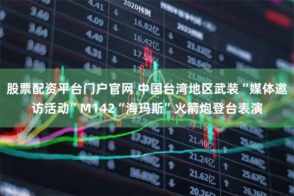 股票配资平台门户官网 中国台湾地区武装“媒体邀访活动”M142“海玛斯”火箭炮登台表演