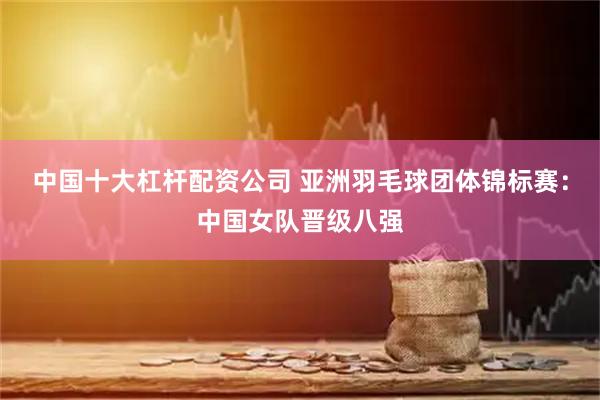 中国十大杠杆配资公司 亚洲羽毛球团体锦标赛：中国女队晋级八强