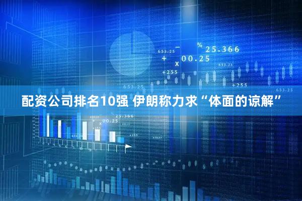 配资公司排名10强 伊朗称力求“体面的谅解”