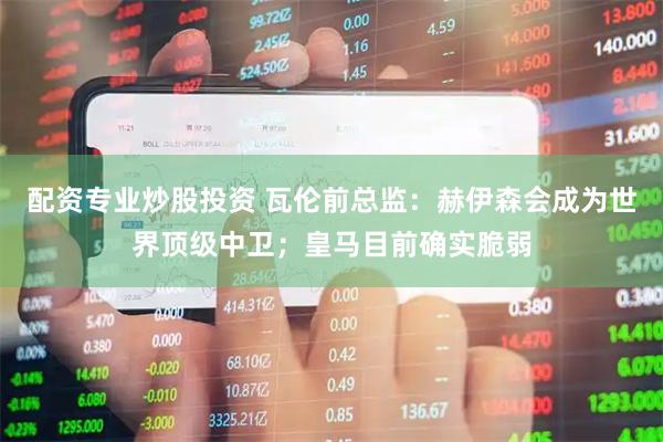 配资专业炒股投资 瓦伦前总监：赫伊森会成为世界顶级中卫；皇马目前确实脆弱