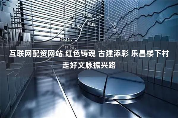 互联网配资网站 红色铸魂 古建添彩 乐昌楼下村走好文脉振兴路