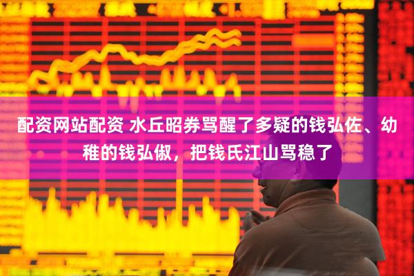 配资网站配资 水丘昭券骂醒了多疑的钱弘佐、幼稚的钱弘俶，把钱氏江山骂稳了