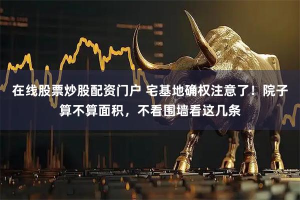 在线股票炒股配资门户 宅基地确权注意了！院子算不算面积，不看围墙看这几条