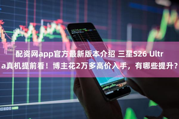 配资网app官方最新版本介绍 三星S26 Ultra真机提前看！博主花2万多高价入手，有哪些提升？