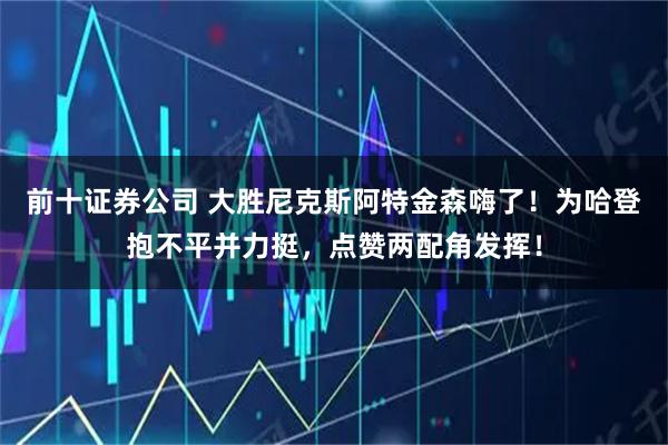 前十证券公司 大胜尼克斯阿特金森嗨了！为哈登抱不平并力挺，点赞两配角发挥！