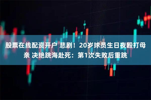 股票在线配资开户 悲剧！20岁球员生日夜殴打母亲 决绝跳海赴死：第1次失败后重跳