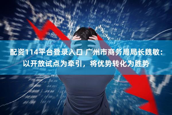 配资114平台登录入口 广州市商务局局长魏敏：以开放试点为牵引，将优势转化为胜势