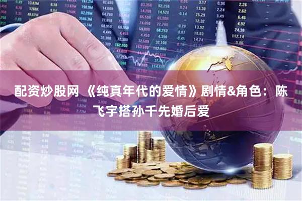 配资炒股网 《纯真年代的爱情》剧情&角色：陈飞宇搭孙千先婚后爱