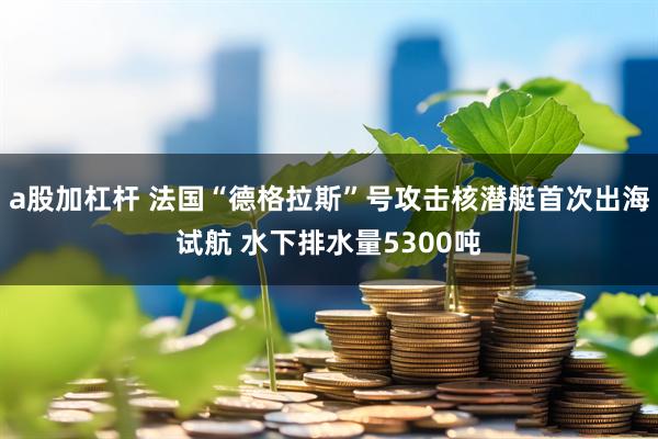 a股加杠杆 法国“德格拉斯”号攻击核潜艇首次出海试航 水下排水量5300吨
