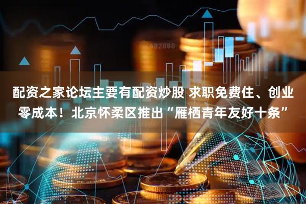 配资之家论坛主要有配资炒股 求职免费住、创业零成本！北京怀柔区推出“雁栖青年友好十条”