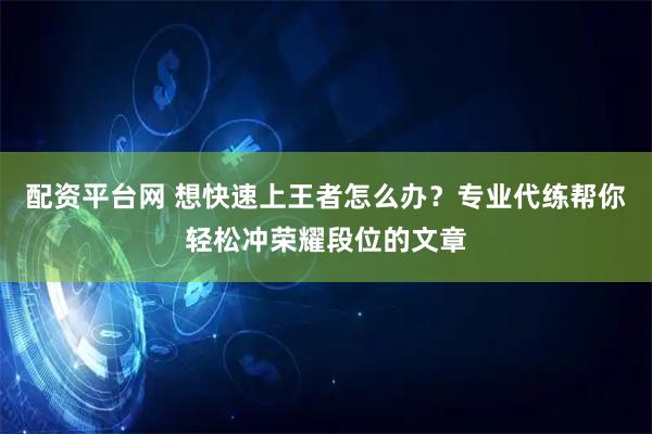 配资平台网 想快速上王者怎么办？专业代练帮你轻松冲荣耀段位的文章