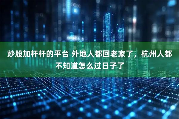 炒股加杆杆的平台 外地人都回老家了，杭州人都不知道怎么过日子了
