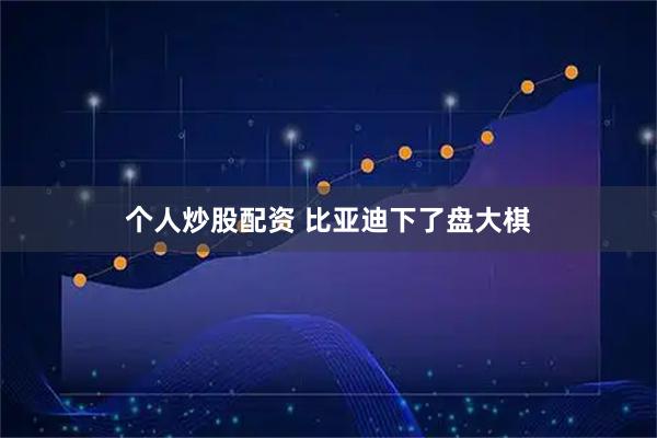 个人炒股配资 比亚迪下了盘大棋