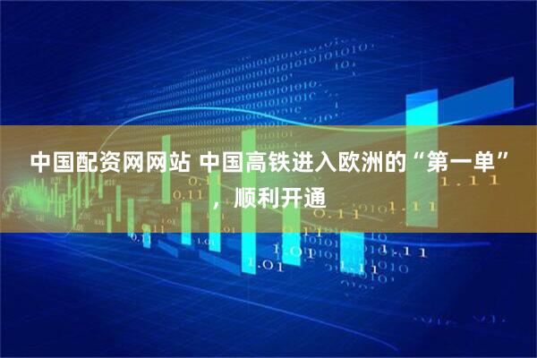 中国配资网网站 中国高铁进入欧洲的“第一单”，顺利开通
