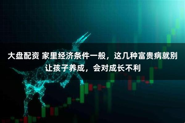 大盘配资 家里经济条件一般，这几种富贵病就别让孩子养成，会对成长不利
