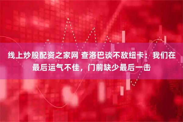 线上炒股配资之家网 查洛巴谈不敌纽卡：我们在最后运气不佳，门前缺少最后一击