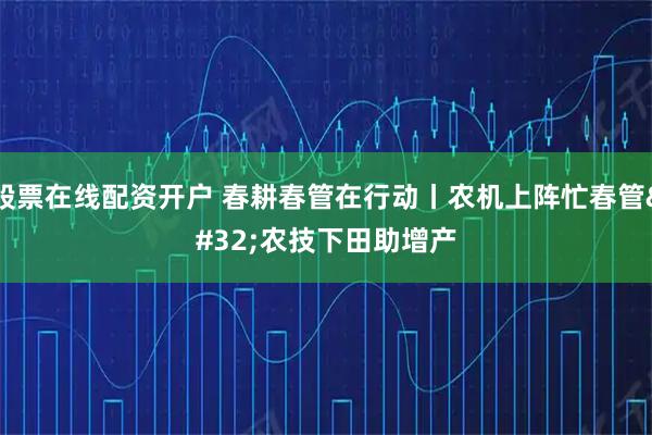 股票在线配资开户 春耕春管在行动丨农机上阵忙春管 农技下田助增产