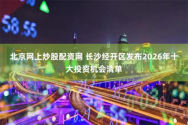 北京网上炒股配资网 长沙经开区发布2026年十大投资机会清单