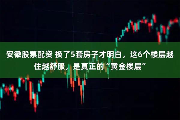 安徽股票配资 换了5套房子才明白，这6个楼层越住越舒服，是真正的“黄金楼层”