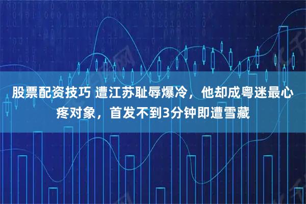 股票配资技巧 遭江苏耻辱爆冷，他却成粤迷最心疼对象，首发不到3分钟即遭雪藏