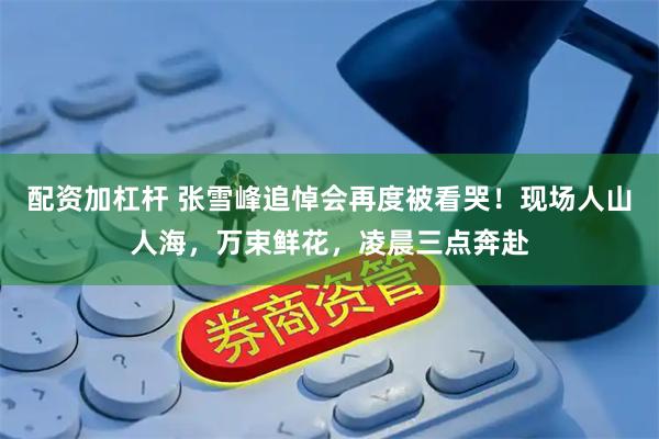配资加杠杆 张雪峰追悼会再度被看哭！现场人山人海，万束鲜花，凌晨三点奔赴