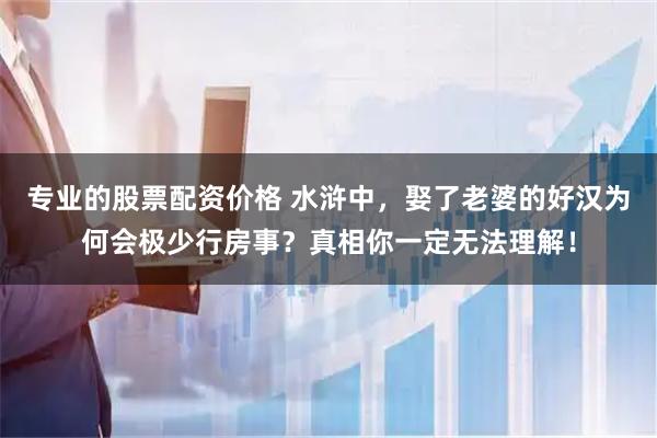 专业的股票配资价格 水浒中，娶了老婆的好汉为何会极少行房事？真相你一定无法理解！