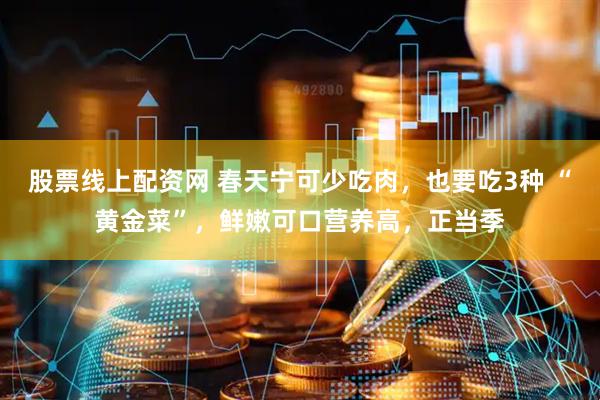股票线上配资网 春天宁可少吃肉，也要吃3种 “黄金菜”，鲜嫩可口营养高，正当季