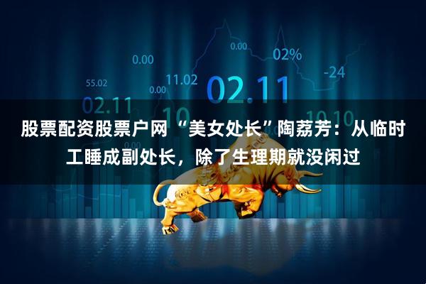 股票配资股票户网 “美女处长”陶荔芳：从临时工睡成副处长，除了生理期就没闲过