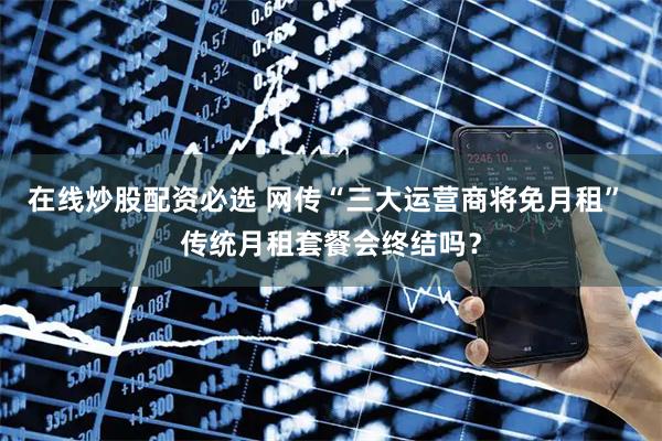 在线炒股配资必选 网传“三大运营商将免月租” 传统月租套餐会终结吗？